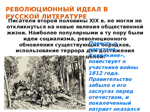 РЕВОЛЮЦИОННЫЙ ИДЕАЛ В РУССКОЙ ЛИТЕРАТУРЕ Писатели второй половины XIX в. не могли не откликнуться на новые явления общественной жизни. Наиболее популярными в ту пору были идеи социализма, революционного обновления существующих порядков, использование террора для достижения поставленных целей. Повесть о капитане Копейкине», повествует о участнике войны 1812 года. Правительство забыло о его заслугах перед отечеством, и покалеченный патриот оказался без средств к существованию. 