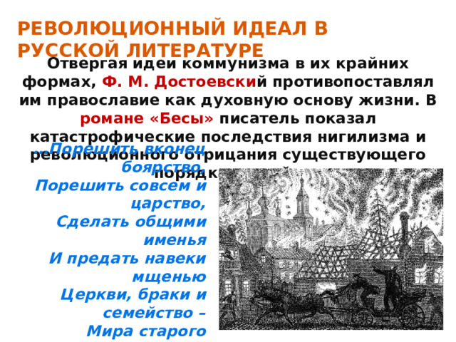 РЕВОЛЮЦИОННЫЙ ИДЕАЛ В РУССКОЙ ЛИТЕРАТУРЕ Отвергая идеи коммунизма в их крайних формах, Ф. М. Достоевски й противопоставлял им православие как духовную основу жизни. В романе «Бесы» писатель показал катастрофические последствия нигилизма и революционного отрицания существующего порядка вещей. … Порешить вконец боярство, Порешить совсем и царство, Сделать общими именья И предать навеки мщенью Церкви, браки и семейство – Мира старого злодейство! 