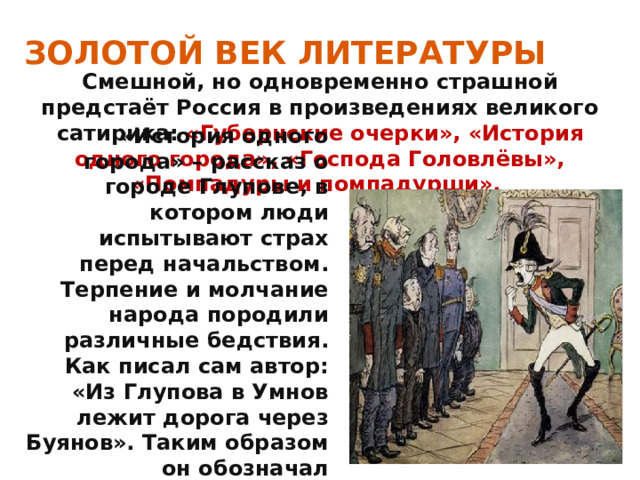 ЗОЛОТОЙ ВЕК ЛИТЕРАТУРЫ Смешной, но одновременно страшной предстаёт Россия в произведениях великого сатирика: «Губернские очерки», «История одного города», «Господа Головлёвы», «Помпадуры и помпадурши». «История одного города» – рассказ о городе Глупове, в котором люди испытывают страх перед начальством. Терпение и молчание народа породили различные бедствия. Как писал сам автор: «Из Глупова в Умнов лежит дорога через Буянов». Таким образом он обозначал единственный выход– революция. 