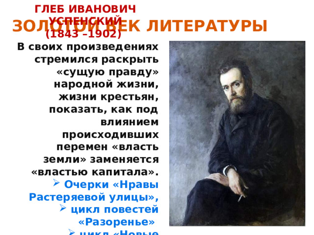 ЗОЛОТОЙ ВЕК ЛИТЕРАТУРЫ ГЛЕБ ИВАНОВИЧ УСПЕНСКИЙ (1843 –1902) В своих произведениях стремился раскрыть «сущую правду» народной жизни, жизни крестьян, показать, как под влиянием происходивших перемен «власть земли» заменяется «властью капитала». Очерки «Нравы Растеряевой улицы», цикл повестей «Разоренье» цикл «Новые времена, новые заботы». 