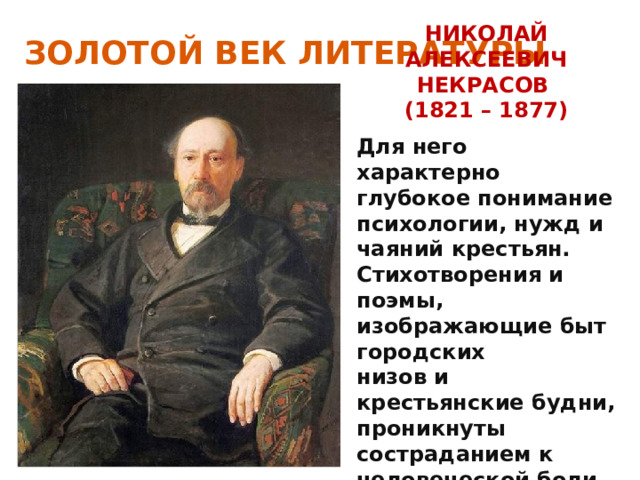 ЗОЛОТОЙ ВЕК ЛИТЕРАТУРЫ НИКОЛАЙ АЛЕКСЕЕВИЧ НЕКРАСОВ (1821 – 1877) Для него характерно глубокое понимание психологии, нужд и чаяний крестьян. Стихотворения и поэмы, изображающие быт городских низов и крестьянские будни, проникнуты состраданием к человеческой боли. 