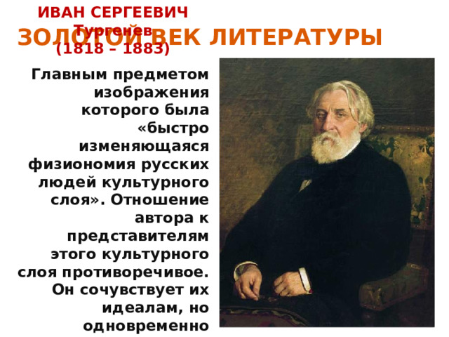 ЗОЛОТОЙ ВЕК ЛИТЕРАТУРЫ ИВАН СЕРГЕЕВИЧ Тургенев (1818 – 1883) Главным предметом изображения которого была «быстро изменяющаяся физиономия русских людей культурного слоя». Отношение автора к представителям этого культурного слоя противоречивое. Он сочувствует их идеалам, но одновременно осознаёт их неосуществимость. 