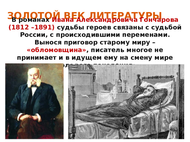 ЗОЛОТОЙ ВЕК ЛИТЕРАТУРЫ В романах Ивана Александровича Гончарова (1812 –1891) судьбы героев связаны с судьбой России, с происходившими переменами. Вынося приговор старому миру – «обломовщина» ,  писатель многое не принимает и в идущем ему на смену мире «молодого поколения». 