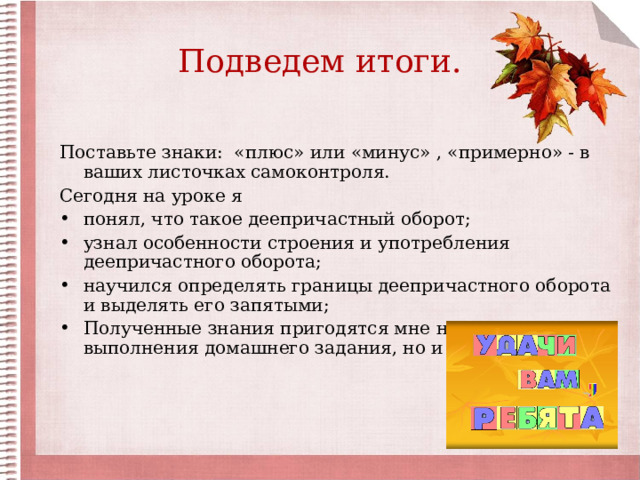 Подведем итоги. Поставьте знаки: «плюс» или «минус» , «примерно» - в ваших листочках самоконтроля. Сегодня на уроке я понял, что такое деепричастный оборот; узнал особенности строения и употребления деепричастного оборота; научился определять границы деепричастного оборота и выделять его запятыми; Полученные знания пригодятся мне не только для выполнения домашнего задания, но и (написать) 