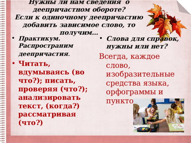 Нужны ли нам сведения о деепричастном обороте?  Если к одиночному деепричастию добавить зависимое слово, то получим… Практикум. Распространим деепричастия . Слова для справок, нужны или нет? Читать, вдумываясь (во что?); писать, проверяя (что?); анализировать текст, (когда?) рассматривая (что?) Всегда, каждое слово, изобразительные средства языка, орфограммы и пунктограммы . 