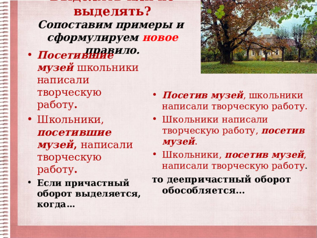 Выделять или не выделять?  Сопоставим примеры и  сформулируем новое правило.   Посетившие музей школьники  написали творческую работу . Школьники,  посетившие музей , написали творческую работу . Если причастный оборот выделяется, когда…  Посетив музей , школьники написали творческую работу. Школьники написали творческую работу, посетив музей . Школьники, посетив музей , написали творческую работу . то деепричастный оборот обособляется… 