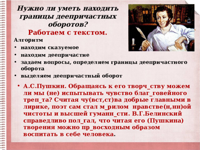 Нужно ли уметь находить границы деепричастных оборотов?  Работаем с текстом. Алгоритм находим сказуемое находим деепричастие задаем вопросы, определяем границы деепричастного оборота выделяем деепричастный оборот   А.С.Пушкин. Обращаясь к его творч_ству можем ли мы (не) испытывать чувство благ_говейного треп_та? Считая чу(вст,ст)ва добрые главными в лирике, поэт сам стал м_рилом нравстве(н,нн)ой чистоты и высшей гуманн_сти. В.Г.Белинский справедливо пол_гал, что читая его (Пушкина) творения можно пр_восходным образом воспитать в себе человека . 