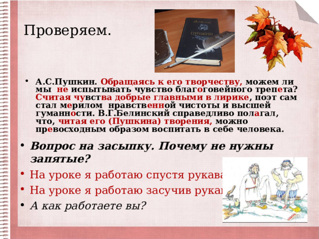 Проверяем.   А.С.Пушкин. Обращаясь к его творчеству, можем ли мы не испытывать чувство благ о говейного треп е та? Считая чу вст ва добрые главными в лирике , поэт сам стал м е рилом нравств енн ой чистоты и высшей гуманн о сти. В.Г.Белинский справедливо пол а гал, что, читая его (Пушкина) творения, можно пр е восходным образом воспитать в себе человека.  Вопрос на засыпку. Почему не нужны запятые? На уроке я работаю спустя рукава. На уроке я работаю засучив рукава. А как работаете вы? 