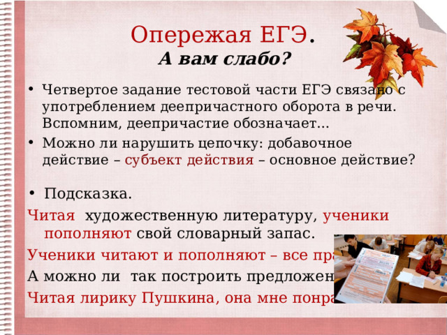 Опережая ЕГЭ .  А вам слабо? Четвертое задание тестовой части ЕГЭ связано с употреблением деепричастного оборота в речи. Вспомним, деепричастие обозначает… Можно ли нарушить цепочку: добавочное действие – субъект действия – основное действие? Подсказка. Читая художественную литературу, ученики пополняют свой словарный запас. Ученики читают и пополняют – все правильно! А можно ли так построить предложение? Читая лирику Пушкина, она мне понравилась. 