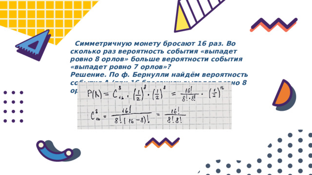  Симметричную монету бросают 16 раз. Во сколько раз вероятность события «выпадет ровно 8 орлов» больше вероятности события «выпадет ровно 7 орлов»? Решение. По ф. Бернулли найдём вероятность события А (при 16 бросаниях выпадет ровно 8 орлов): 