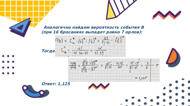  Аналогично найдем вероятность события B (при 16 бросаниях выпадет ровно 7 орлов):    Тогда:       Ответ: 1,125 