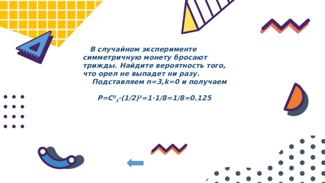  В случайном эксперименте симметричную монету бросают трижды. Найдите вероятность того, что орел не выпадет ни разу.  Подставляем n=3,k=0 и получаем   P=C 0 3 ⋅(1/2) 3 =1⋅1/8=1/8=0.125   