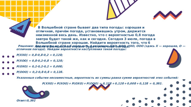  В Волшебной стране бывает два типа погоды: хорошая и отличная, причём погода, установившись утром, держится неизменной весь день. Известно, что с вероятностью 0,8 погода завтра будет такой же, как и сегодня. Сегодня 3 июля, погода в Волшебной стране хорошая. Найдите вероятность того, что 6 июля в Волшебной стране будет отличная погода.  Решение: Для погоды на 4, 5 и 6 июля есть 4 варианта: ХХО, ХОО, ОХО, ООО (здесь Х  — хорошая, О  — отличная погода). Найдем вероятности наступления такой погоды: P(XXO) = 0,8·0,8·0,2 = 0,128; P(XOO) = 0,8·0,2·0,8 = 0,128; P(OXO) = 0,2·0,2·0,2 = 0,008; P(OOO) = 0,2·0,8·0,8 = 0,128. Указанные события несовместные, вероятность их суммы равна сумме вероятностей этих событий: P(ХХО) + P(ХОО) + P(ОХО) + P(ООО)  =  0,128 + 0,128 + 0,008 + 0,128  =  0,392.   Ответ:0,392 