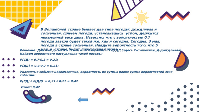 В Волшебной стране бывает два типа погоды: дождливая и солнечная, причём погода, установившись утром, держится неизменной весь день. Известно, что с вероятностью 0,7 погода завтра будет такой же, как и сегодня. Сегодня, 3 мая, погода в стране солнечная. Найдите вероятность того, что 5 мая в стране будет дождливая погода. Решение: Для погоды на 4 и 5 мая есть 2 варианта: СД, ДД (здесь С-солнечная ,Д-дождливая). Найдем вероятности наступления такой погоды: P(СД) = 0,7·0,3 = 0,21; P(ДД) = 0,3·0,7 = 0,21; Указанные события несовместные, вероятность их суммы равна сумме вероятностей этих событий: P(СД) + P(ДД)   =  0,21 + 0,21  =  0,42  Ответ: 0,42 