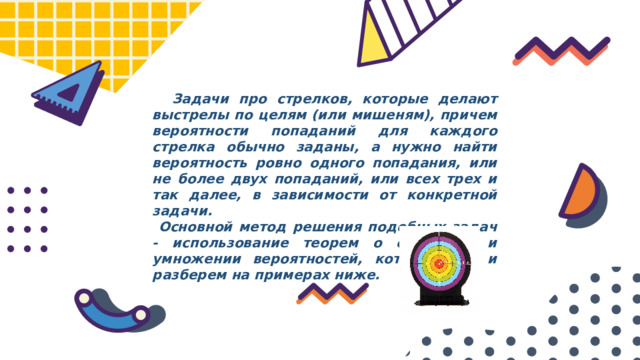  Задачи про стрелков, которые делают выстрелы по целям (или мишеням), причем вероятности попаданий для каждого стрелка обычно заданы, а нужно найти вероятность ровно одного попадания, или не более двух попаданий, или всех трех и так далее, в зависимости от конкретной задачи.  Основной метод решения подобных задач - использование теорем о сложении и умножении вероятностей, который мы и разберем на примерах ниже. 