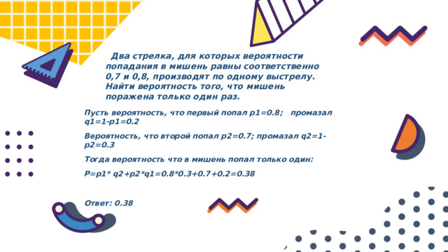  Два стрелка, для которых вероятности попадания в мишень равны соответственно 0,7 и 0,8, производят по одному выстрелу. Найти вероятность того, что мишень поражена только один раз. Пусть вероятность, что первый попал p1=0.8; промазал q1=1-p1=0.2 Вероятность, что второй попал p2=0.7; промазал q2=1-p2=0.3 Тогда вероятность что в мишень попал только один: P=p1* q2+p2*q1=0.8*0.3+0.7+0.2=0.38  Ответ: 0.38 