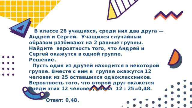  В классе 26 учащихся, среди них два друга — Андрей и Сергей. Учащихся случайным образом разбивают на 2 равные группы. Найдите вероятность того, что Андрей и Сергей окажутся в одной группе. Решение.  Пусть один из друзей находится в некоторой группе. Вместе с ним в группе окажутся 12 человек из 25 оставшихся одноклассников. Вероятность того, что второй друг окажется среди этих 12 человек, равна 12 : 25=0,48.   Ответ: 0,48. 