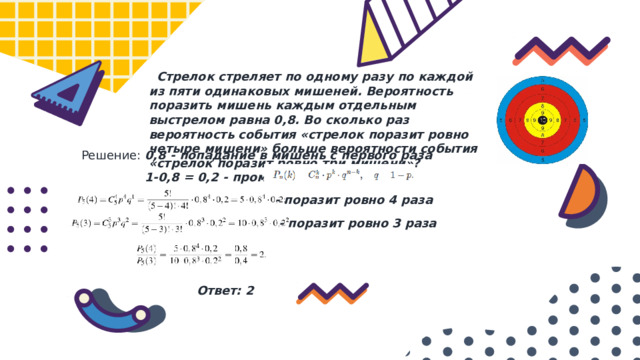  Стрелок стреляет по одному разу по каждой из пяти одинаковых мишеней. Вероятность поразить мишень каждым отдельным выстрелом равна 0,8. Во сколько раз вероятность события «стрелок поразит ровно четыре мишени» больше вероятности события «стрелок поразит ровно три мишени»? Решение: 0,8 - попадание в мишень с первого раза 1-0,8 = 0,2 - промах - поразит ровно 4 раза -  поразит ровно 3 раза Ответ: 2 