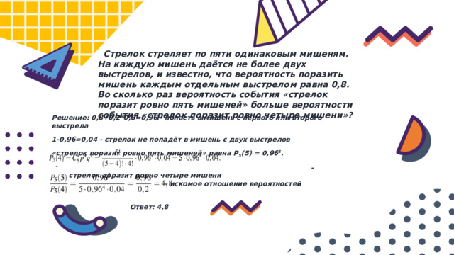  Стрелок стреляет по пяти одинаковым мишеням. На каждую мишень даётся не более двух выстрелов, и известно, что вероятность поразить мишень каждым отдельным выстрелом равна 0,8. Во сколько раз вероятность события «стрелок поразит ровно пять мишеней» больше вероятности события «стрелок поразит ровно четыре мишени»? Решение: 0,8+0,2*0,8=0,96 - попасть в мишень с первого или второго выстрела 1-0,96=0,04 - стрелок не попадёт в мишень с двух выстрелов «стрелок поразит ровно пять мишеней» равна P 5 (5) = 0,96 5 .  - стрелок поразит ровно четыре мишени   - искомое отношение вероятностей Ответ: 4,8 