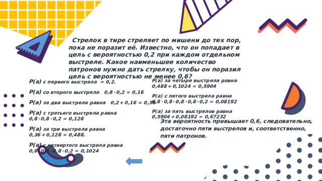  Стрелок в тире стреляет по мишени до тех пор, пока не поразит её. Известно, что он попадает в цель с вероятностью 0,2 при каждом отдельном выстреле. Какое наименьшее количество патронов нужно дать стрелку, чтобы он поразил цель с вероятностью не менее 0,6? Р(а) за четыре выстрела равна 0,488 + 0,1024  =  0,5904 Р(а) с пятого выстрела равна 0,8 · 0,8 · 0,8 · 0,8 · 0,2  =  0,08192 Р(а) за пять выстрелов равна 0,5904 + 0,08192  =  0,67232 Р(а) с первого выстрела = 0,2. Р(а) со второго выстрела 0,8 · 0,2  =  0,16 Р(а) за два выстрела равна 0,2 + 0,16  =  0,36 Р(а) с третьего выстрела равна 0,8 · 0,8 · 0,2  =  0,128 Р(а) за три выстрела равна 0,36 + 0,128  =  0,488. Р(а) с четвертого выстрела равна 0,8 · 0,8 · 0,8 · 0,2  =  0,1024 Эта вероятность превышает 0,6, следовательно, достаточно пяти выстрелов и, соответственно, пяти патронов. 