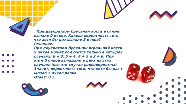  При двукратном бросании кости в сумме выпало 9 очков. Какова вероятность того, что хотя бы раз выпало 5 очков? Решение: При двукратном бросании игральной кости 9 очков может получится только в четырёх случаях: 6 + 3, 5 + 4, 4 + 5 и 3 + 6. При этом 5 очков выпадало в двух из этих случаев (все эти случаи равновероятны). Значит, вероятность того, что хотя бы раз выпало 5 очков равна. Ответ: 0,5. 