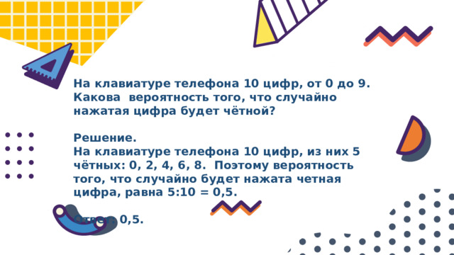 На клавиатуре телефона 10 цифр, от 0 до 9. Какова вероятность того, что случайно нажатая цифра будет чётной?  Решение. На клавиатуре телефона 10 цифр, из них 5 чётных: 0, 2, 4, 6, 8. Поэтому вероятность того, что случайно будет нажата четная цифра, равна 5:10 = 0,5.  Ответ: 0,5. 