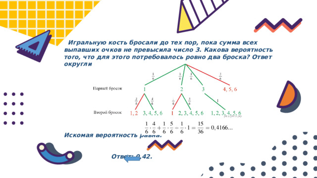  Игральную кость бросали до тех пор, пока сумма всех выпавших очков не превысила число 3. Какова вероятность того, что для этого потребовалось ровно два броска? Ответ округлите до сотых.          Искомая вероятность равна:     Ответ: 0,42. 