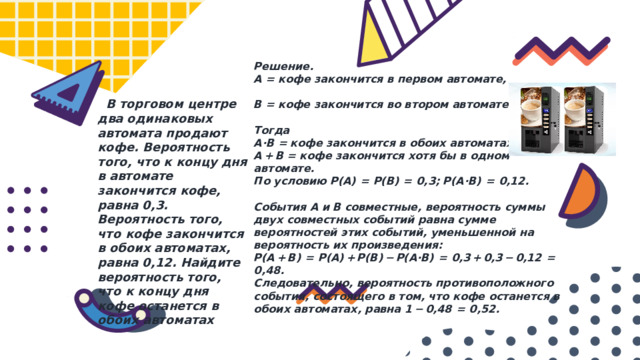 Решение. А = кофе закончится в первом автомате,  В = кофе закончится во втором автомате.  Тогда A·B = кофе закончится в обоих автоматах, A + B = кофе закончится хотя бы в одном автомате. По условию P(A)  =  P(B)  =  0,3; P(A·B)  =  0,12.  События A и B совместные, вероятность суммы двух совместных событий равна сумме вероятностей этих событий, уменьшенной на вероятность их произведения: P(A + B)  =  P(A) + P(B) − P(A·B)  =  0,3 + 0,3 − 0,12  =  0,48. Следовательно, вероятность противоположного события, состоящего в том, что кофе останется в обоих автоматах, равна 1 − 0,48  =  0,52.  В торговом центре два одинаковых автомата продают кофе. Вероятность того, что к концу дня в автомате закончится кофе, равна 0,3. Вероятность того, что кофе закончится в обоих автоматах, равна 0,12. Найдите вероятность того, что к концу дня кофе останется в обоих автоматах 