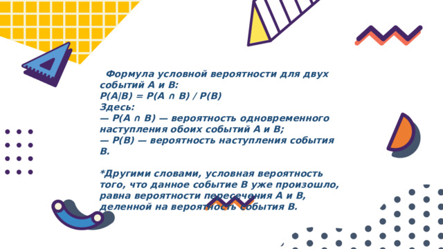  Формула условной вероятности для двух событий A и B: P(A|B) = P(A ∩ B) / P(B) Здесь: — P(A ∩ B) — вероятность одновременного наступления обоих событий A и B;  — P(B) — вероятность наступления события B.  *Другими словами, условная вероятность того, что данное событие B уже произошло, равна вероятности пересечения A и B, деленной на вероятность события B. 