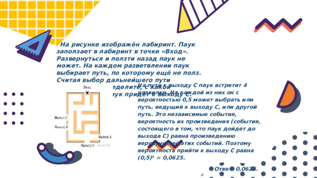  На рисунке изображён лабиринт. Паук заползает в лабиринт в точке «Вход». Развернуться и ползти назад паук не может. На каждом разветвлении паук выбирает путь, по которому ещё не полз. Считая выбор дальнейшего пути случайным, определите, с какой вероятностью паук придёт к выходу C. На пути к выходу С паук встретит 4 развилки. На каждой из них он с вероятностью 0,5 может выбрать или путь, ведущий к выходу С, или другой путь. Это независимые события, вероятность их произведения (события, состоящего в том, что паук дойдет до выхода С) равна произведению вероятностей этих событий. Поэтому вероятность прийти к выходу С равна (0,5) 4   =  0,0625.  Ответ: 0,0625.  