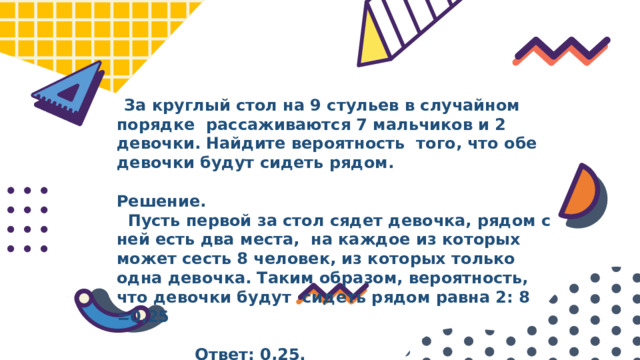  За круглый стол на 9 стульев в случайном порядке рассаживаются 7 мальчиков и 2 девочки. Найдите вероятность того, что обе девочки будут сидеть рядом.  Решение.  Пусть первой за стол сядет девочка, рядом с ней есть два места, на каждое из которых может сесть 8 человек, из которых только одна девочка. Таким образом, вероятность, что девочки будут сидеть рядом равна 2: 8 =0,25   Ответ: 0,25. 