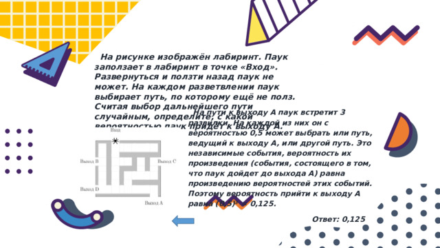  На рисунке изображён лабиринт. Паук заползает в лабиринт в точке «Вход». Развернуться и ползти назад паук не может. На каждом разветвлении паук выбирает путь, по которому ещё не полз. Считая выбор дальнейшего пути случайным, определите, с какой вероятностью паук придёт к выходу A.  На пути к выходу A паук встретит 3 развилки. На каждой из них он с вероятностью 0,5 может выбрать или путь, ведущий к выходу A, или другой путь. Это независимые события, вероятность их произведения (события, состоящего в том, что паук дойдет до выхода A) равна произведению вероятностей этих событий. Поэтому вероятность прийти к выходу A равна (0,5) 3   =  0,125.  Ответ: 0,125 