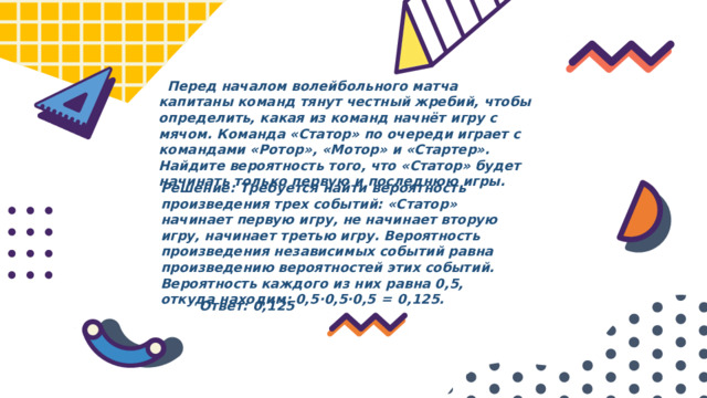  Перед началом волейбольного матча капитаны команд тянут честный жребий, чтобы определить, какая из команд начнёт игру с мячом. Команда «Статор» по очереди играет с командами «Ротор», «Мотор» и «Стартер». Найдите вероятность того, что «Статор» будет начинать только первую и последнюю игры. Решение: Требуется найти вероятность произведения трех событий: «Статор» начинает первую игру, не начинает вторую игру, начинает третью игру. Вероятность произведения независимых событий равна произведению вероятностей этих событий. Вероятность каждого из них равна 0,5, откуда находим: 0,5·0,5·0,5  =  0,125. Ответ: 0,125 