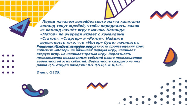  Перед началом волейбольного матча капитаны команд тянут жребий, чтобы определить, какая из команд начнёт игру с мячом. Команда «Мотор» по очереди играет с командами «Статор», «Стартер» и «Ротор». Найдите вероятность того, что «Мотор» будет начинать с мячом только вторую игру. Решение: Требуется найти вероятность произведения трех событий: «Мотор» не начинает первую игру, начинает вторую игру, не начинает третью игру. Вероятность произведения независимых событий равна произведению вероятностей этих событий. Вероятность каждого из них равна 0,5, откуда находим: 0,5·0,5·0,5  =  0,125.   Ответ: 0,125. 