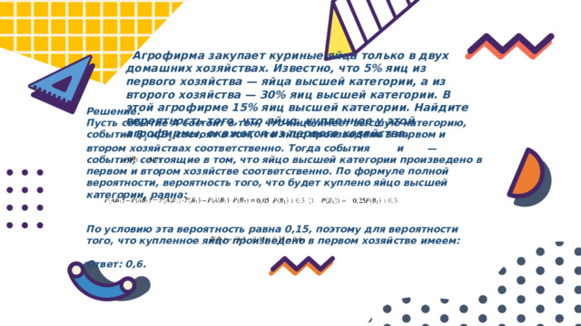  Агрофирма закупает куриные яйца только в двух домашних хозяйствах. Известно, что 5% яиц из первого хозяйства  — яйца высшей категории, а из второго хозяйства  — 30% яиц высшей категории. В этой агрофирме 15% яиц высшей категории. Найдите вероятность того, что яйцо, купленное у этой агрофирмы, окажется из первого хозяйства. Решение. Пусть событие A состоит в том, что яйцо имеет высшую категорию, события B 1 и B 2 состоят в том, что яйцо произведено в первом и втором хозяйствах соответственно. Тогда события и    — события, состоящие в том, что яйцо высшей категории произведено в первом и втором хозяйстве соответственно. По формуле полной вероятности, вероятность того, что будет куплено яйцо высшей категории, равна:   По условию эта вероятность равна 0,15, поэтому для вероятности того, что купленное яйцо произведено в первом хозяйстве имеем:  Ответ: 0,6.   