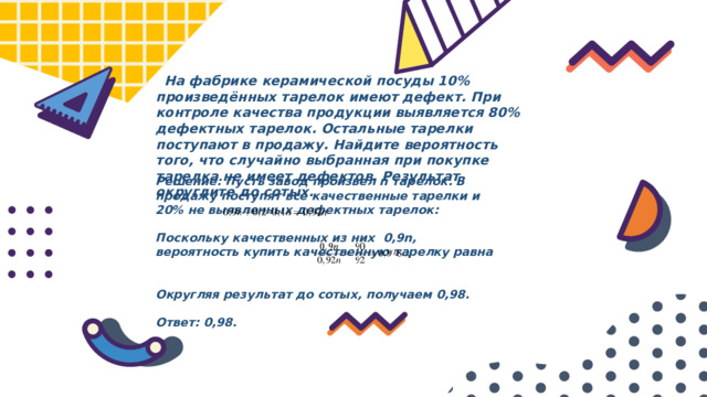  На фабрике керамической посуды 10% произведённых тарелок имеют дефект. При контроле качества продукции выявляется 80% дефектных тарелок. Остальные тарелки поступают в продажу. Найдите вероятность того, что случайно выбранная при покупке тарелка не имеет дефектов. Результат округлите до сотых. Решение: Пусть завод произвел n тарелок. В продажу поступят все качественные тарелки и 20% не выявленных дефектных тарелок:  Поскольку качественных из них 0,9n, вероятность купить качественную тарелку равна   Округляя результат до сотых, получаем 0,98.  Ответ: 0,98.  