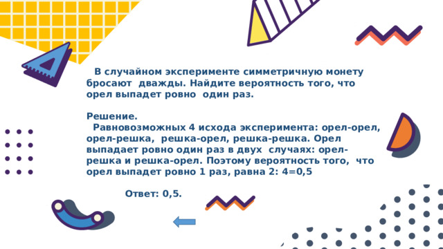  В случайном эксперименте симметричную монету бросают дважды. Найдите вероятность того, что орел выпадет ровно один раз.  Решение.  Равновозможных 4 исхода эксперимента: орел-орел, орел-решка, решка-орел, решка-решка. Орел выпадает ровно один раз в двух случаях: орел-решка и решка-орел. Поэтому вероятность того, что орел выпадет ровно 1 раз, равна 2: 4=0,5   Ответ: 0,5. 