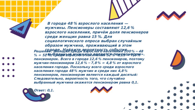  В городе 48 % взрослого населения  — мужчины. Пенсионеры составляют 12,6 % взрослого населения, причём доля пенсионеров среди женщин равна 15 %. Для социологического опроса выбран случайным образом мужчина, проживающий в этом городе. Найдите вероятность события «выбранный мужчина является пенсионером». Решение: Женщин среди взрослого населения 100 % − 48 %  =  52 %, среди взрослого населения 52 % · 0,15  =  7,8 % пенсионерок. Всего в городе 12,6 % пенсионеров, поэтому мужчин-пенсионеров 12,6 % − 7,8 %  =  4,8 % от взрослого населения города. Поскольку всего среди взрослого населения города 48 % мужчин и среди них 4,8 % пенсионеров, пенсионером является каждый десятый: Следовательно, вероятность того, что случайно выбранный мужчина окажется пенсионером равна 0,1.   Ответ: 0,1. 