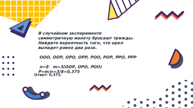 В случайном эксперименте симметричную монету бросают трижды. Найдите вероятность того, что орел выпадет ровно два раза.  ООО, ООР, ОРО, ОРР, РОО, РОР, РРО, РРР    n=8 m=3(ООР, ОРО, РОО) P=m/n=3/8=0,375 Ответ: 0,375. 