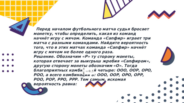  Перед началом футбольного матча судья бросает монетку, чтобы определить, какая из команд начнёт игру с мячом. Команда «Сапфир» играет три матча с разными командами. Найдите вероятность того, что в этих матчах команда «Сапфир» начнёт игру с мячом не более одного раза. Решение. Обозначим «Р» ту сторону монеты, которая отвечает за выигрыш жребия «Сапфиром», другую сторону монеты обозначим «О». Тогда благоприятных комбинаций четыре: ООО, ООР, ОРО, РОО, а всего комбинаций 8: ООО, ООР, ОРО, ОРР, РОО, РОР, РРО, РРР. Тем самым, искомая вероятность равна: 