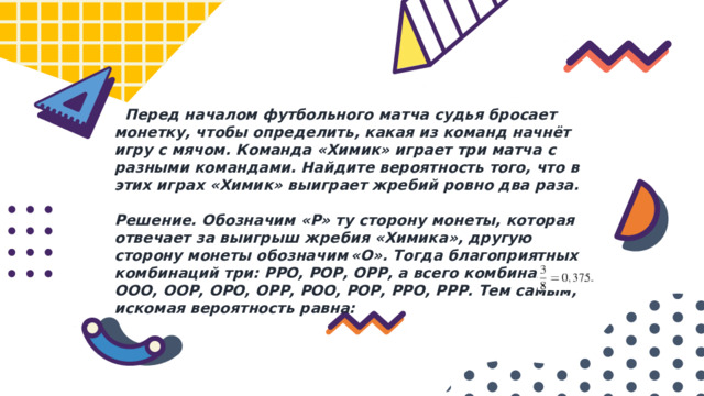  Перед началом футбольного матча судья бросает монетку, чтобы определить, какая из команд начнёт игру с мячом. Команда «Химик» играет три матча с разными командами. Найдите вероятность того, что в этих играх «Химик» выиграет жребий ровно два раза.  Решение. Обозначим «Р» ту сторону монеты, которая отвечает за выигрыш жребия «Химика», другую сторону монеты обозначим «О». Тогда благоприятных комбинаций три: РРО, РОР, ОРР, а всего комбинаций 8: ООО, ООР, ОРО, ОРР, РОО, РОР, РРО, РРР. Тем самым, искомая вероятность равна: 