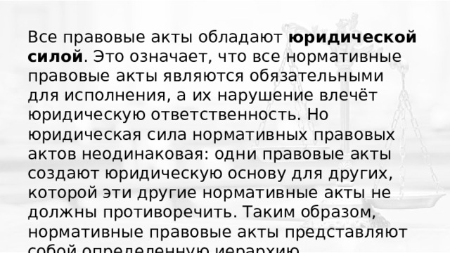 Все правовые акты обладают  юридической силой . Это означает, что все нормативные правовые акты являются обязательными для исполнения, а их нарушение влечёт юридическую ответственность. Но юридическая сила нормативных правовых актов неодинаковая: одни правовые акты создают юридическую основу для других, которой эти другие нормативные акты не должны противоречить. Таким образом, нормативные правовые акты представляют собой определенную иерархию. 