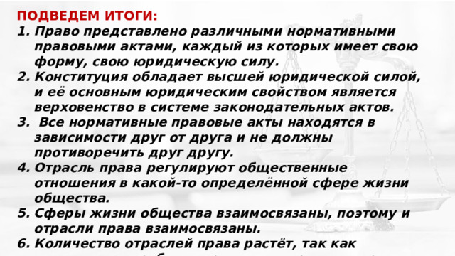 ПОДВЕДЕМ ИТОГИ: Право представлено различными нормативными правовыми актами, каждый из которых имеет свою форму, свою юридическую силу. Конституция обладает высшей юридической силой, и её основным юридическим свойством является верховенство в системе законодательных актов.  Все нормативные правовые акты находятся в зависимости друг от друга и не должны противоречить друг другу. Отрасль права регулируют общественные отношения в какой-то определённой сфере жизни общества. Сферы жизни общества взаимосвязаны, поэтому и отрасли права взаимосвязаны. Количество отраслей права растёт, так как возникает потребность регламентировать нормами права новые отношения, возникающие в обществе . 