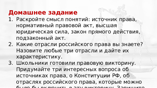 Домашнее задание   Раскройте смысл понятий: источник права, нормативный правовой акт, высшая юридическая сила, закон прямого действия, подзаконный акт. Какие отрасли российского права вы знаете? Назовите любые три отрасли и дайте их характеристику. Школьники готовили правовую викторину. Придумайте три интересных вопроса об источниках права, о Конституции РФ, об отраслях российского права, которые можно было бы включить в эту викторину. Запишите эти вопросы вместе с ответами в тетрадь. 