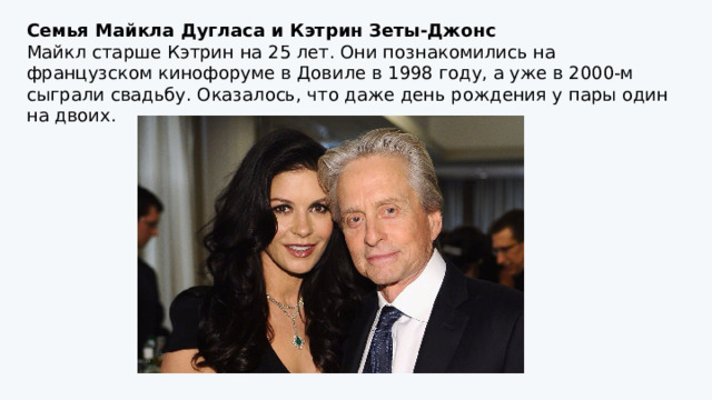 Семья Майкла Дугласа и Кэтрин Зеты-Джонс Майкл старше Кэтрин на 25 лет. Они познакомились на французском кинофоруме в Довиле в 1998 году, а уже в 2000-м сыграли свадьбу. Оказалось, что даже день рождения у пары один на двоих. 