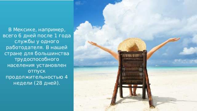 В Мексике, например, всего 6 дней после 1 года службы у одного работодателя. В нашей стране для большинства трудоспособного населения установлен отпуск продолжительностью 4 недели (28 дней). 