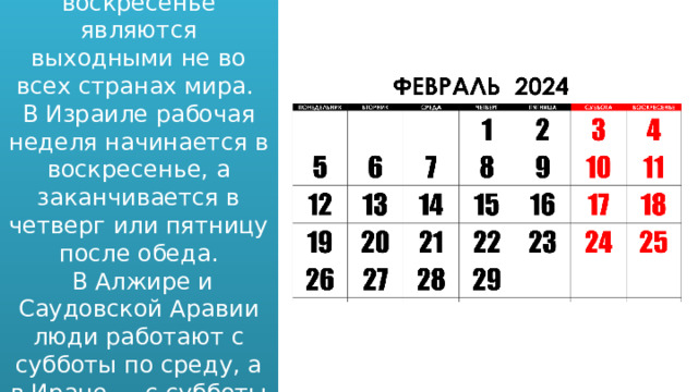 Суббота и воскресенье являются выходными не во всех странах мира. В Израиле рабочая неделя начинается в воскресенье, а заканчивается в четверг или пятницу после обеда.  В Алжире и Саудовской Аравии люди работают с субботы по среду, а в Иране — с субботы по четверг. 