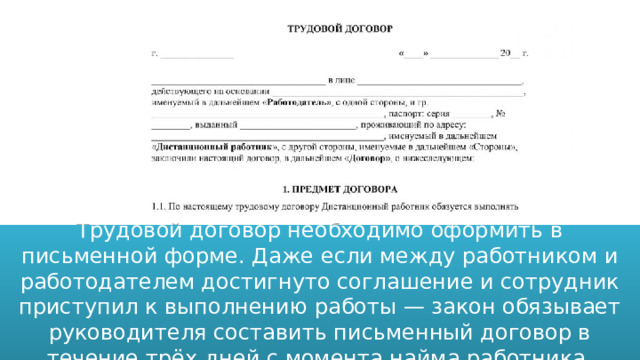 Трудовой договор необходимо оформить в письменной форме. Даже если между работником и работодателем достигнуто соглашение и сотрудник приступил к выполнению работы — закон обязывает руководителя составить письменный договор в течение трёх дней с момента найма работника. 