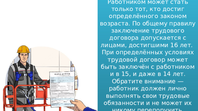 Работником может стать только тот, кто достиг определённого законом возраста. По общему правилу заключение трудового договора допускается с лицами, достигшими 16 лет. При определённых условиях трудовой договор может быть заключён с работником и в 15, и даже в 14 лет. Обратите внимание — работник должен лично выполнять свои трудовые обязанности и не может их никому перепоручить . 