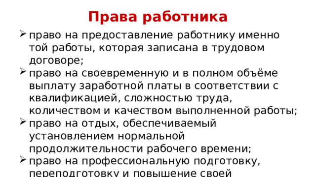 Права работника право на предоставление работнику именно той работы, которая записана в трудовом договоре; право на своевременную и в полном объёме выплату заработной платы в соответствии с квалификацией, сложностью труда, количеством и качеством выполненной работы; право на отдых, обеспечиваемый установлением нормальной продолжительности рабочего времени; право на профессиональную подготовку, переподготовку и повышение своей квалификации. 